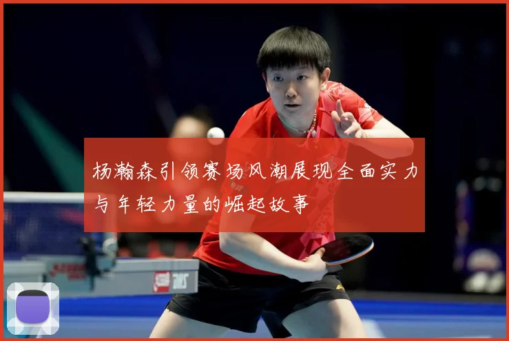 杨瀚森引领赛场风潮展现全面实力与年轻力量的崛起故事