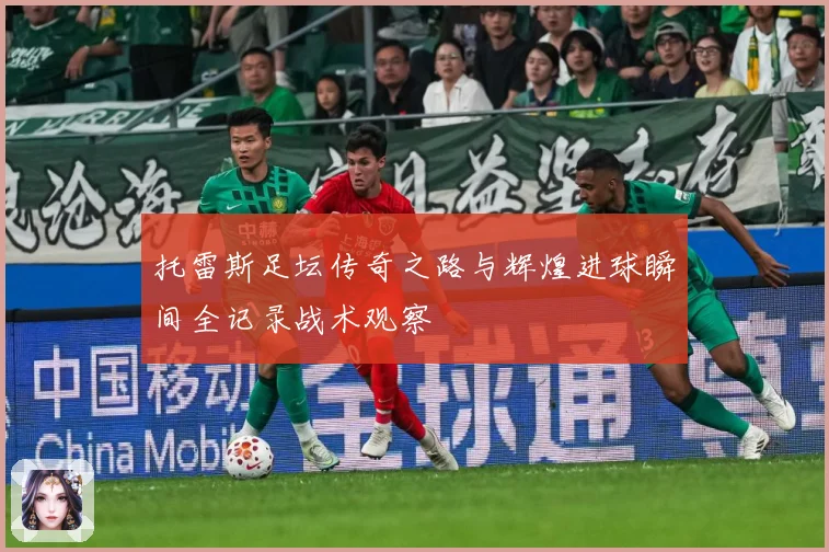 托雷斯足坛传奇之路与辉煌进球瞬间全记录战术观察