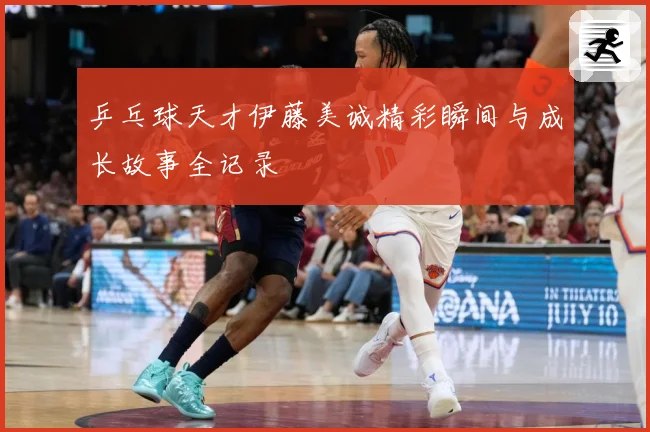 乒乓球天才伊藤美诚精彩瞬间与成长故事全记录