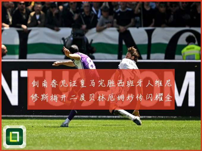 剑南春见证皇马完胜西班牙人维尼修斯梅开二度贝林厄姆妙传闪耀全战术观察