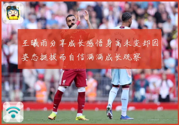 王曦雨分享成长感悟身高未变却因姿态挺拔而自信满满成长观察