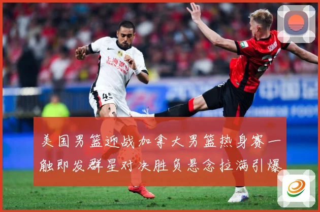 美国男篮迎战加拿大男篮热身赛一触即发群星对决胜负悬念拉满引爆期待