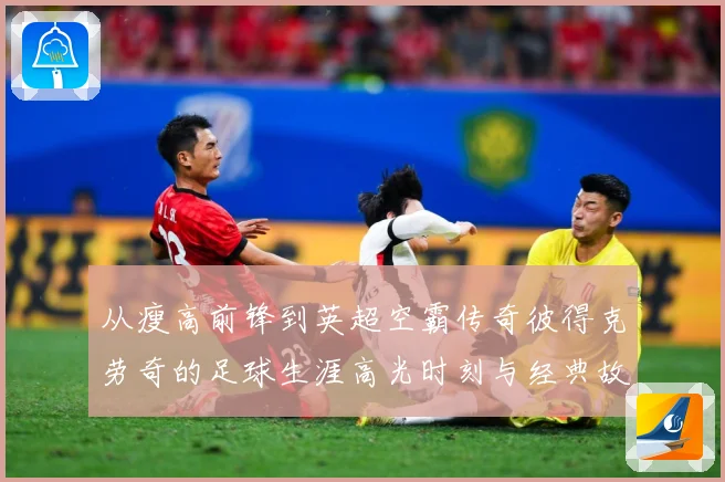 从瘦高前锋到英超空霸传奇彼得克劳奇的足球生涯高光时刻与经典故事