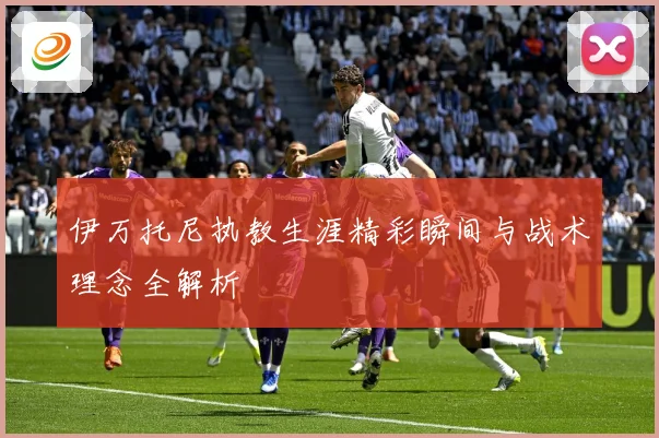 伊万托尼执教生涯精彩瞬间与战术理念全解析