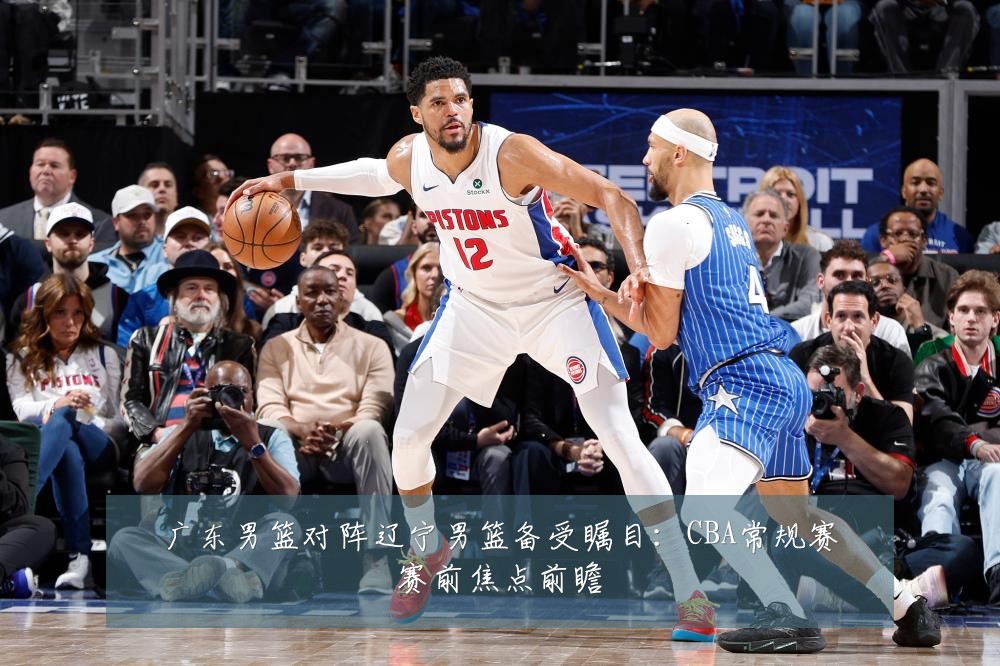 广东男篮对阵辽宁男篮备受瞩目：CBA常规赛赛前焦点前瞻