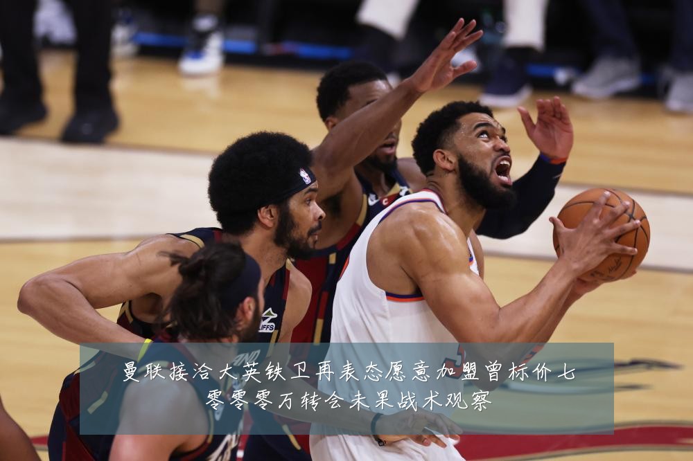曼联接洽大英铁卫再表态愿意加盟曾标价七零零零万转会未果战术观察
